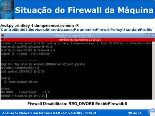 Situação do Firewall da Máquina
./vol.py printkey -f dumpmemoria.vmem -K
'ControlSet001ServicesSharedAccessParametersFirewallPolicyStandardProfile'




                Firewall Desabilitado: REG_DWORD EnableFirewall: 0

 Análise de Malware em Memória RAM com Volatility - FISL13           20 de 36
 