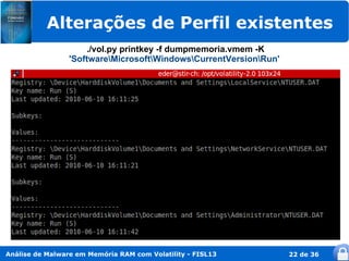 Alterações de Perfil existentes
                     ./vol.py printkey -f dumpmemoria.vmem -K
                 'SoftwareMicrosoftWindowsCurrentVersionRun'




Análise de Malware em Memória RAM com Volatility - FISL13          22 de 36
 