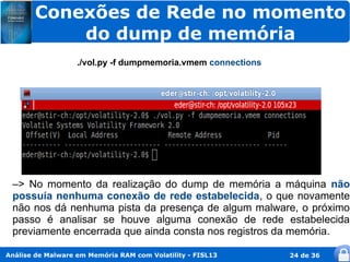 Conexões de Rede no momento
           do dump de memória
                   ./vol.py -f dumpmemoria.vmem connections




 –> No momento da realização do dump de memória a máquina não
 possuía nenhuma conexão de rede estabelecida, o que novamente
 não nos dá nenhuma pista da presença de algum malware, o próximo
 passo é analisar se houve alguma conexão de rede estabelecida
 previamente encerrada que ainda consta nos registros da memória.

Análise de Malware em Memória RAM com Volatility - FISL13     24 de 36
 