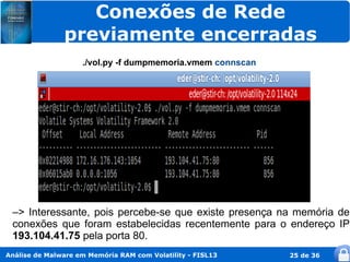 Conexões de Rede
               previamente encerradas
                    ./vol.py -f dumpmemoria.vmem connscan




 –> Interessante, pois percebe-se que existe presença na memória de
 conexões que foram estabelecidas recentemente para o endereço IP
 193.104.41.75 pela porta 80.
Análise de Malware em Memória RAM com Volatility - FISL13   25 de 36
 