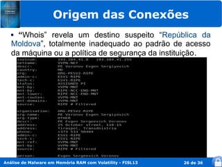Origem das Conexões
    “Whois” revela um destino suspeito “República da
   Moldova”, totalmente inadequado ao padrão de acesso
   da máquina ou a política de segurança da instituição .




Análise de Malware em Memória RAM com Volatility - FISL13   26 de 36
 