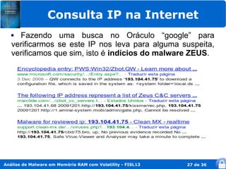 Consulta IP na Internet
    Fazendo uma busca no Oráculo “google” para
   verificarmos se este IP nos leva para alguma suspeita,
   verificamos que sim, isto é indícios do malware ZEUS.




Análise de Malware em Memória RAM com Volatility - FISL13   27 de 36
 