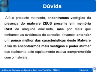 Dúvida

   Até o presente momento, encontramos vestígios da
  presença do malware ZEUS presente em memória
  RAM da máquina analisada, mas por mais que
  tenhamos as evidências de conexão, devemos entender
  um pouco melhor das características deste Malware
  a fim de encontrarmos mais vestígios e poder afirmar
  que realmente este equipamento estava comprometido
  com o malware.


Análise de Malware em Memória RAM com Volatility - FISL13   28 de 36
 