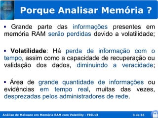 Porque Analisar Memória ?
Grande parte das informações presentes em
memória RAM serão perdidas devido a volatilidade;

 Volatilidade: Há perda de informação com o
tempo, assim como a capacidade de recuperação ou
validação dos dados, diminuindo a veracidade;

 Área de grande quantidade de informações ou
evidências em tempo real, muitas das vezes,
desprezadas pelos administradores de rede.

Análise de Malware em Memória RAM com Volatility - FISL13   3 de 36
 