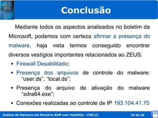 Conclusão
         Mediante todos os aspectos analisados no boletim da
   Microsoft, podemos com certeza afirmar a presença do
   malware, haja vista termos conseguido encontrar
   diversos vestígios importantes relacionados ao ZEUS:
        Firewall Desabilitado;
        Presença dos arquivos de controle do malware:
           “user.ds”, “local.ds”;
        Presença do arquivo de ativação do malware
           “sdra64.exe”;
        Conexões realizadas ao controle de IP 193.104.41.75
Análise de Malware em Memória RAM com Volatility - FISL13   34 de 36
 