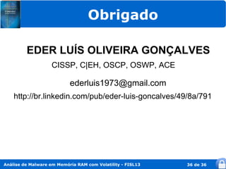 Obrigado

         EDER LUÍS OLIVEIRA GONÇALVES
                    CISSP, C|EH, OSCP, OSWP, ACE

                           ederluis1973@gmail.com
    http://br.linkedin.com/pub/eder-luis-goncalves/49/8a/791




Análise de Malware em Memória RAM com Volatility - FISL13   36 de 36
 