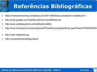 Referências Bibliográficas
   https://malwarereversing.wordpress.com/2011/09/23/zeus-analysis-in-volatility-2-0/
   http://code.google.com/volatility/wiki/CommandReference
   http://www.volatilesystems.com/default/volatility
   http://www.microsoft.com/security/portal/Threat/Encyclopedia/Entry.aspx?Name=PWS%3AWin

   http://www.wikipedia.org
   http://computerforensikblog.de/en/




Análise de Malware em Memória RAM com Volatility - FISL13                       37 de 36
 