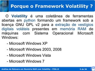 Porque o Framework Volatility ?

   O Volatility é uma coletânea de ferramentas
abertas em python formando um framework sob a
licença GNU GPL v2 para a extração de vestígios
digitais voláteis presentes em memória RAM de
máquinas com Sistema Operacional Microsoft
Windows:
     - Microsoft Windows XP
     - Microsoft Windows 2003, 2008
     - Microsoft Windows Vista
     - Microsoft Windows 7
Análise de Malware em Memória RAM com Volatility - FISL13   5 de 36
 