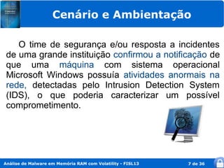 Cenário e Ambientação

    O time de segurança e/ou resposta a incidentes
 de uma grande instituição confirmou a notificação de
 que uma máquina com sistema operacional
 Microsoft Windows possuía atividades anormais na
 rede, detectadas pelo Intrusion Detection System
 (IDS), o que poderia caracterizar um possível
 comprometimento.




Análise de Malware em Memória RAM com Volatility - FISL13   7 de 36
 