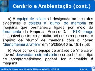 Cenário e Ambientação (cont.)

     a) A equipe de coleta foi designada ao local das
 evidências e coletou o “dump” de memória da
 máquina que permanecia ligada por meio da
 ferramenta da Empresa Access Data FTK Image
 disponível de forma gratuita pela mesma gerando o
 arquivo de “dump” de memória com o nome:
 “dumpmemoria.vmem” em 15/08/2010 ás 19:17:56;
    b) Você como da equipe de análise de “malware”
 deverá desvendar este mistério e descobrir que tipo
 de comprometimento poderá ter submetido á
 máquina.
Análise de Malware em Memória RAM com Volatility - FISL13   8 de 36
 