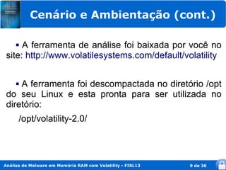 Cenário e Ambientação (cont.)

     A ferramenta de análise foi baixada por você no
 site: http://www.volatilesystems.com/default/volatility


     A ferramenta foi descompactada no diretório /opt
     

 do seu Linux e esta pronta para ser utilizada no
 diretório:
      /opt/volatility-2.0/



Análise de Malware em Memória RAM com Volatility - FISL13   9 de 36
 