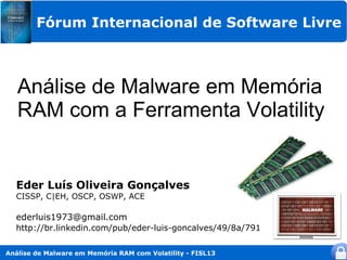 Fórum Internacional de Software Livre



   Análise de Malware em Memória
   RAM com a Ferramenta Volatility


  Eder Luís Oliveira Gonçalves
  CISSP, C|EH, OSCP, OSWP, ACE

  ederluis1973@gmail.com
  http://br.linkedin.com/pub/eder-luis-goncalves/49/8a/791

Análise de Malware em Memória RAM com Volatility - FISL13
 