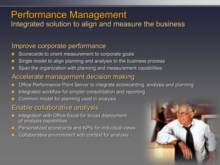 Performance Management
Integrated solution to align and measure the business

Improve corporate performance
  Scorecards to orient measurement to corporate goals
  Single model to align planning and analysis to the business process
  Span the organization with planning and measurement capabilities
Accelerate management decision making
  Office Performance Point Server to integrate scorecarding, analysis and planning
  Integrated workflow for simpler consolidation and reporting
  Common model for planning used in analysis
Enable collaborative analysis
  Integration with Office Excel for broad deployment
  of analysis capabilities
  Personalized scorecards and KPIs for individual views
  Collaborative environment with context for analysis
 