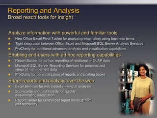 Reporting and Analysis
Broad reach tools for insight

Analyze information with powerful and familiar tools
   New Office Excel Pivot Tables for analyzing information using business terms
   Tight integration between Office Excel and Microsoft SQL Server Analysis Services
   ProClarity for additional advanced analysis and visualization capabilities
Enabling end-users with ad hoc reporting capabilities
   Report Builder for ad hoc reporting of relational or OLAP data
   Microsoft SQL Server Reporting Services for personalized
   views of management data
   ProClarity for personalization of reports and briefing books
Share reports and analysis over the web
   Excel Services for web based viewing of analysis
   Scorecards and dashboards for quickly
   disseminating information
   Report Center for centralized report management
   and repository
 