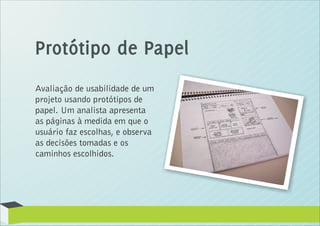 Protótipo de Papel
Avaliação de usabilidade de um
projeto usando protótipos de
papel. Um analista apresenta
as páginas à medida em que o
usuário faz escolhas, e observa
as decisões tomadas e os
caminhos escolhidos.
 