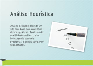 Análise Heurística
Análise de usabilidade de um
site com base num repertório
de boas práticas. Analistas de
usabilidade avaliam o site,
investigando possíveis
problemas, e depois comparam
seus achados.
 
