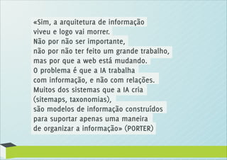 «Sim, a arquitetura de informação
viveu e logo vai morrer.
Não por não ser importante,
não por não ter feito um grande trabalho,
mas por que a web está mudando.
O problema é que a IA trabalha
com informação, e não com relações.
Muitos dos sistemas que a IA cria
(sitemaps, taxonomias),
são modelos de informação construídos
para suportar apenas uma maneira
de organizar a informação» (PORTER)
 