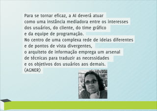 Para se tornar eficaz, a AI deverá atuar
como uma instância mediadora entre os interesses
dos usuários, do cliente, do time gráfico
e da equipe de programação.
No centro de uma complexa rede de ideias diferentes
e de pontos de vista divergentes,
o arquiteto de informação emprega um arsenal
de técnicas para traduzir as necessidades
e os objetivos dos usuários aos demais.
(AGNER)
 
