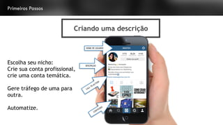 Primeiros Passos
Criando uma descrição
@ANATEX@ANATEX
NOME DE USUÁRIO
CALL TO ACTION
DESCRIÇÃO
CONTEÚDO
Escolha seu nicho:
Crie sua conta profissional,
crie uma conta temática.
Gere tráfego de uma para
outra.
Automatize.
 