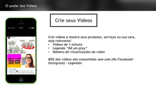 O poder dos Vídeos
Crie seus Vídeos
Crie vídeos e mostre seus produtos, serviços ou sua cara,
seja relevante!
• Vídeos de 1 minuto
• Legenda “Dê um play”
• Número de visualizações do vídeo
80% dos vídeos são consumidos sem som (No Facebook/
Instagram) - Legendar
 