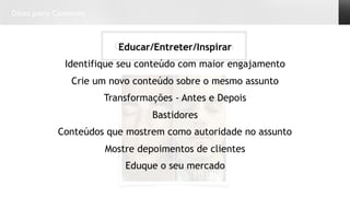 Dicas para Conteúdo
Conteúdos que vendemEducar/Entreter/Inspirar
Identifique seu conteúdo com maior engajamento
Crie um novo conteúdo sobre o mesmo assunto
Transformações - Antes e Depois
Bastidores
Conteúdos que mostrem como autoridade no assunto
Mostre depoimentos de clientes
Eduque o seu mercado
 