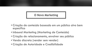 • Criação de conteúdo baseado em um público alvo bem
específico
• Inbound Marketing (Marketing de Conteúdo)
• Criação de relacionamento, envolver seu público
• Venda discreta (vender sem vender)
• Criação de Autoridade e Credibilidade
O Novo Marketing
 