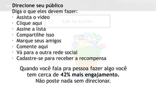 Dicas para Conteúdo
Call to Action
Direcione seu público
Diga o que eles devem fazer:
• Assista o vídeo
• Clique aqui
• Assine a lista
• Compartilhe isso
• Marque seus amigos
• Comente aqui
• Vá para a outra rede social
• Cadastre-se para receber a recompensa
Quando você fala pra pessoa fazer algo você
tem cerca de 42% mais engajamento.
Não poste nada sem direcionar.
 