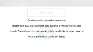 Outras mídias
Whatsapp
Excelente rede para relacionamento
Integre com suas outras mídias para suporte à vendas informações
Lista de Transmissão com aprovação prévia do cliente/prospect (opt-in)
Auto Atendimento (Ainda em Teste)
 