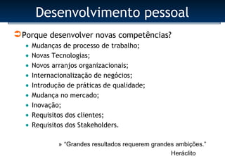 Desenvolvimento pessoal
 Porque desenvolver novas competências?
   • Mudanças de processo de trabalho;
   • Novas Tecnologias;
   • Novos arranjos organizacionais;
   • Internacionalização de negócios;
   • Introdução de práticas de qualidade;
   • Mudança no mercado;
   • Inovação;
   • Requisitos dos clientes;
   • Requisitos dos Stakeholders.

           » “Grandes resultados requerem grandes ambições.”
                                                Heráclito
 
