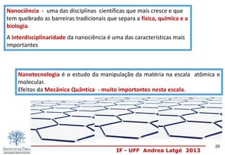 IF - UFF Andrea Latgé 2013
Nanociência - uma das disciplinas científicas que mais cresce e que
tem quebrado as barreiras tradicionais que separa a física, química e a
biologia.
A interdisciplinaridade da nanociência é uma das características mais
importantes
Nanotecnologia é o estudo da manipulação da matéria na escala atômica e
molecular.
Efeitos da Mecânica Quântica - muito importantes nesta escala.
20
 