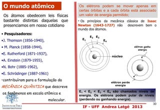 IF - UFF Andrea Latgé 2013
O mundo atômico
Os átomos obedecem leis físicas
bastante distintas daquelas que
presenciamos em nosso cotidiano
• Os princípios da mecânica clássica de Isaac
Newton (1643-1727) não descrevem bem o
mundo dos átomos.
• Pesquisadores:
•J. Thomson (1856-1940),
• M. Planck (1858-1944),
•E. Rutherford (1871-1937),
•A. Einstein (1879-1955),
•N. Bohr (1885-1962),
•E. Schrödinger (1887-1961)
•contribuíram para a formulação da
MECÂNICA QUÂNTICA que descreve
os fenômenos em escala atômica e
molecular.
Os elétrons podem se mover apenas em
certas órbitas e a cada órbita está associado
um valor de energia permitido;
núcleo
E1
E2 E3
E4
E1 < E2 < E3 < E4 são chamados níveis de
energia. Os elétrons podem pular de níveis
(perdendo ou ganhando energia).
elétron ganha
energia
elétron perde
energia
30
 