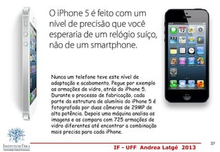 IF - UFF Andrea Latgé 2013
37
Nunca um telefone teve este nível de
adaptação e acabamento. Pegue por exemplo
as armações de vidro, atrás do iPhone 5.
Durante o processo de fabricação, cada
parte da estrutura de alumínio do iPhone 5 é
fotografada por duas câmeras de 29MP de
alta potência. Depois uma máquina analisa as
imagens e as compara com 725 armações de
vidro diferentes até encontrar a combinação
mais precisa para cada iPhone.
 