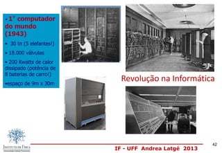 IF - UFF Andrea Latgé 2013
Revolução na Informática
• 1º computador
do mundo
(1943)
• 30 tn (5 elefantes!)
• 18.000 válvulas
• 200 Kwatts de calor
dissipado (potência de
8 baterias de carro!)
•espaço de 9m x 30m
42
 