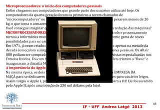 IF - UFF Andrea Latgé 2013
Microprocessadores: o início dos computadores pessoais
Enfim chegamos aos computadores que grande parte dos usuários utiliza até hoje. Os
computadores da quarta geração foram os primeiros a serem chamados de
“microcomputadores” ou “micros”. Esse nome se deve ao fato de eles pesarem menos de 20
kg, o que torna o armazenamento deles muito facilitado.
Você consegue imaginar qual o componente que tornou possível essa redução das máquinas?
MICROPROCESSADORES. O surgimento dos pequenos chips de controle e processamento
tornou a informática muito mais acessível, além de oferecer uma enorme gama de novas
possibilidades para os usuários.
Em 1971, já eram criados processadores com esse novo formato, mas apenas na metade da
década começaram a surgir comercialmente os primeiros computadores pessoais. Os Altair
880 podiam ser comprados como um kit de montar, vendidos por revistas especializadas nos
Estados Unidos. Foi com base nessa máquina que Bill Gates e Paul Allen criaram o “Basic” e
inauguraram a dinastia Microsoft.
A importância da Apple
Na mesma época, os dois Steves da Apple (Jobs e Wozniac) criaram a EMPRESA DA
MAÇÃ para se dedicarem a projetos de computação pessoal facilitados para usuários leigos.
Assim surgiu o Apple I, projeto que foi primeiramente apresentado para a HP. Ele foi sucedido
pelo Apple II, após uma injeção de 250 mil dólares pela Intel.
43
 
