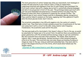 IF - UFF Andrea Latgé 2013
The next generation of contact lenses may allow you read emails, text messages or
browse the web directly in your field of vision. A team of researchers,
comprising scientists and engineers from the US and Finland, have developed the
first bionic contact lens with a display device built in, potentially allowing messages
and data to be projected in front of the user. The prototype lenses were built with
just one pixel embedded and powered by a wireless battery 1cm away from the
lenses but show that there is potential in exploring the concept further. The
potential uses of such contact lenses could be in messaging, gaming, navigation or
they could be linked to sensors on the body, supplying real-time updates of health
data like blood-glucose levels, heart rate etc.
The scientists embedded a tiny LED with sapphire into the centre of a plastic
contact lens. They then laid a circular antenna around the circumference of the lens
and connected it with a circuit to the LED. Using remote radio frequency
transmission, the scientists could control the pixel.
The lens was made with a hard plastic that doesn't allow air flow to the eye, so would
be unsuitable for human use in its current form. In addition there are problems with
power generation, with the wireless battery having a range of just one centimeter.
But the scientists have overcome other problems. The lenses, when tested on
rabbits, didn't cause any abrasions, thermal burning or other potential negative
effects on the eyes. The scientists also overcame issues surrounding focusing on
images so close to the eye. Using an additional embedded lens, they were able to
project the images directly on to the retina, which would allow humans see the
images clearly.
Journal of Micromechanics and Microengineering.
46
 