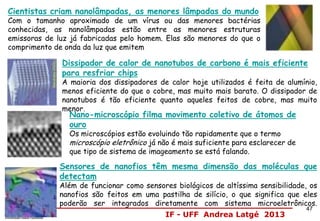 IF - UFF Andrea Latgé 2013
Cientistas criam nanolâmpadas, as menores lâmpadas do mundo
Com o tamanho aproximado de um vírus ou das menores bactérias
conhecidas, as nanolâmpadas estão entre as menores estruturas
emissoras de luz já fabricadas pelo homem. Elas são menores do que o
comprimento de onda da luz que emitem
Dissipador de calor de nanotubos de carbono é mais eficiente
para resfriar chips
A maioria dos dissipadores de calor hoje utilizados é feita de alumínio,
menos eficiente do que o cobre, mas muito mais barato. O dissipador de
nanotubos é tão eficiente quanto aqueles feitos de cobre, mas muito
menor.
Sensores de nanofios têm mesma dimensão das moléculas que
detectam
Além de funcionar como sensores biológicos de altíssima sensibilidade, os
nanofios são feitos em uma pastilha de silício, o que significa que eles
poderão ser integrados diretamente com sistema microeletrônicos.
Nano-microscópio filma movimento coletivo de átomos de
ouro
Os microscópios estão evoluindo tão rapidamente que o termo
microscópio eletrônico já não é mais suficiente para esclarecer de
que tipo de sistema de imageamento se está falando.
47
 