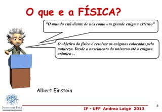IF - UFF Andrea Latgé 2013
Albert Einstein
O objetivo do físico é resolver os enigmas colocados pela
natureza. Desde o nascimento do universo até o enigma
atômico ...
O que e a FÍSICA?
"O mundo está diante de nós como um grande enigma externo"
5
 