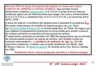 IF - UFF Andrea Latgé 2013
54
Nos anos 1970 ele lançou um programa de pesquisa em Sussex para buscar
CADEIAS DE CARBONO no ESPAÇO CÓSMICO. Seus estudos iniciais
detectaram a molécula cianoacetileno, H-C≡C-C≡N. O grupo de Kroto buscava
evidências espectrais de moléculas ainda mais longas, tais como o cianobutadieno,
H-C≡C-C≡C-C≡N e o cianohexatrieno, H-C≡C-C≡C-C≡C-C≡N, e as encontrou entre
1975 e 1978.
A busca de explicar a existência das mesmas levou à descoberta da molécula C60.
Ele tomou conhecimento do trabalho de espectroscopia com laser feito
por Richard Smalley e Robert Curl na Universidade Rice, no Texas. Ele sugeriu que
eles usassem os equipamentos existentes na Universidade para simular a química
do carbono existente na atmosfera de uma estrela de carbono.
O experimento conduzido em setembro de 1985 não apenas provou que as estrelas
de carbono podiam produzir as cadeias de carbono, mas também revelou um
resultado surpreendente - a existência de moléculas do tipo C60. Os três
cientistas conduziram o trabalho com os então estudantes Jim Heath, Sean
O'Brien e Yuan Liu . O Nobel de Química foi dividido entre Curl, Kroto e Smalley
em 1996.
Atualmente Kroto realiza pesquisas anociência e Nanotecnologia!
 