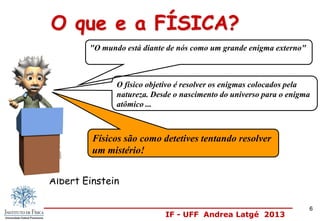 IF - UFF Andrea Latgé 2013
Albert Einstein
O físico objetivo é resolver os enigmas colocados pela
natureza. Desde o nascimento do universo para o enigma
atômico ...
O que e a FÍSICA?
"O mundo está diante de nós como um grande enigma externo"
Físicos são como detetives tentando resolver
um mistério!
6
 