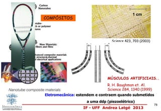 IF - UFF Andrea Latgé 2013
Science 423, 703 (2003)
1 cm
MÚSCULOS ARTIFICIAIS..
R. H. Baughman et. Al.
Science 284, 1340 (1999)
Eletromecânica: estendem e contraem quando submetidos
a uma ddp (piezoelétrico)
COMPÓSITOS
78
 