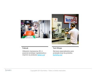 FabLab Tech Shops 
Utlizando impressorsa 3D, é 
possível prototipar rapidamente e 
imprimir os produtos fablab.org/ 
Serviços especializados para 
produção local de produtos 
techshop.ws/ 
Copyright© 2014 Symnetics – Todos os direitos reservados 
 