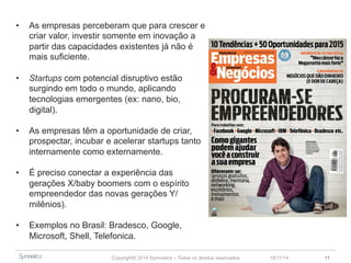 • As empresas perceberam que para crescer e 
criar valor, investir somente em inovação a 
partir das capacidades existentes já não é 
mais suficiente. 
• Startups com potencial disruptivo estão 
surgindo em todo o mundo, aplicando 
tecnologias emergentes (ex: nano, bio, 
digital). 
• As empresas têm a oportunidade de criar, 
prospectar, incubar e acelerar startups tanto 
internamente como externamente. 
• É preciso conectar a experiência das 
gerações X/baby boomers com o espírito 
empreendedor das novas gerações Y/ 
milênios). 
• Exemplos no Brasil: Bradesco, Google, 
Microsoft, Shell, Telefonica. 
Copyright© 2014 Symnetics – Todos os direitos reservados 23/11/14 11 
 