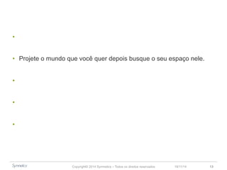 • Inovação como um movimento mais do que um processo. 
• Projete o mundo que você quer depois busque o seu espaço nele. 
• Tudo está convergindo. 
• Inovação não acontece por acaso, trata-se de uma decisão estratégica. 
• Escolha a melhor forma de impulsionar a inovação. 
Copyright© 2014 Symnetics – Todos os direitos reservados 23/11/14 13 
 