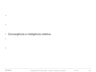 • Inovação como um movimento mais do que um processo. 
• Projete o mundo que você quer depois busque o seu espaço nele. 
• Convergência e inteligência coletiva. 
• Inovação não acontece por acaso, trata-se de uma decisão estratégica. 
• Escolha a melhor forma de impulsionar a inovação. 
Copyright© 2014 Symnetics – Todos os direitos reservados 23/11/14 19 
 