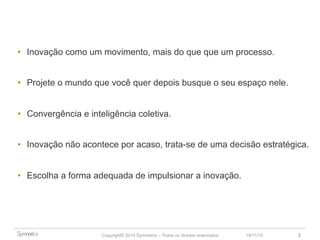 • Inovação como um movimento, mais do que um processo. 
• Projete o mundo que você quer depois busque o seu espaço nele. 
• Convergência e inteligência coletiva. 
• Inovação não acontece por acaso, trata-se de uma decisão estratégica. 
• Escolha a forma adequada de impulsionar a inovação. 
Copyright© 2014 Symnetics – Todos os direitos reservados 23/11/14 2 
 