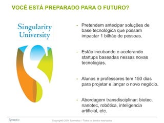 VOCÊ ESTÁ PREPARADO PARA O FUTURO? 
- Pretendem antecipar soluções de 
base tecnológica que possam 
impactar 1 bilhão de pessoas. 
- Estão incubando e acelerando 
startups baseadas nessas novas 
tecnologias. 
- Alunos e professores tem 150 dias 
para projetar e lançar o novo negócio. 
- Abordagem transdisciplinar: biotec, 
nanotec, robótica, inteligencia 
artificial, etc. 
Copyright© 2014 Symnetics – Todos os direitos reservados 
 