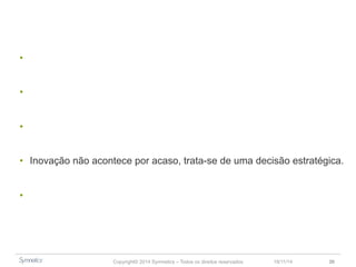 • Inovação como um movimento mais do que um processo. 
• Projete o mundo que você quer depois busque o seu espaço nele. 
• Tudo está convergindo. 
• Inovação não acontece por acaso, trata-se de uma decisão estratégica. 
• Escolha a melhor forma de impulsionar a inovação. 
Copyright© 2014 Symnetics – Todos os direitos reservados 23/11/14 30 
 