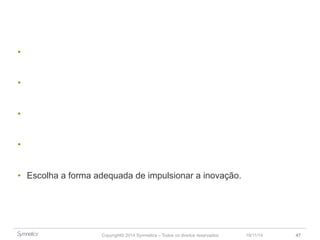 • Inovação como um movimento mais do que um processo. 
• Projete o mundo que você quer depois busque o seu espaço nele. 
• Tudo está convergindo. 
• Inovação não acontece por acaso, trata-se de uma decisão estratégica. 
• Escolha a forma adequada de impulsionar a inovação. 
Copyright© 2014 Symnetics – Todos os direitos reservados 23/11/14 47 
 