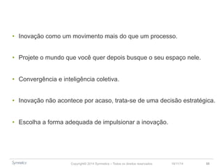 • Inovação como um movimento, mais do que um processo. 
• Projete o mundo que você quer depois busque o seu espaço nele. 
• Convergência e inteligência coletiva. 
• Inovação não acontece por acaso, trata-se de uma decisão estratégica. 
• Escolha a forma adequada de impulsionar a inovação. 
Copyright© 2014 Symnetics – Todos os direitos reservados 23/11/14 55 
 