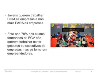 • Jovens querem trabalhar 
COM as empresas e não 
mais PARA as empresas… 
• Este ano 70% dos alunos 
formandos da FGV não 
querem trabalhar como 
gestores ou executivos de 
empresas mas se tornarem 
empreendedores. 
Copyright© 2014 Symnetics – Todos os direitos reservados 
23/11/14 8 
 
